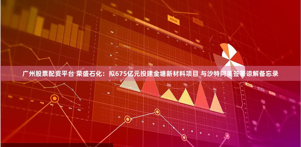 广州股票配资平台 荣盛石化：拟675亿元投建金塘新材料项目 与沙特阿美签署谅解备忘录
