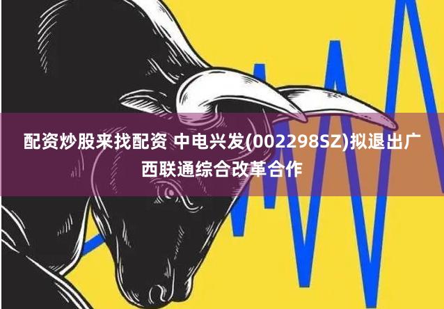 配资炒股来找配资 中电兴发(002298SZ)拟退出广西联通综合改革合作