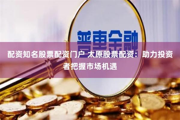 配资知名股票配资门户 太原股票配资：助力投资者把握市场机遇