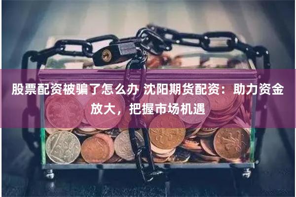股票配资被骗了怎么办 沈阳期货配资：助力资金放大，把握市场机遇
