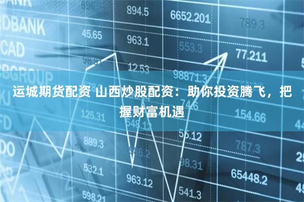 运城期货配资 山西炒股配资：助你投资腾飞，把握财富机遇