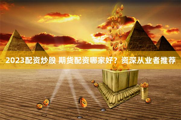 2023配资炒股 期货配资哪家好？资深从业者推荐