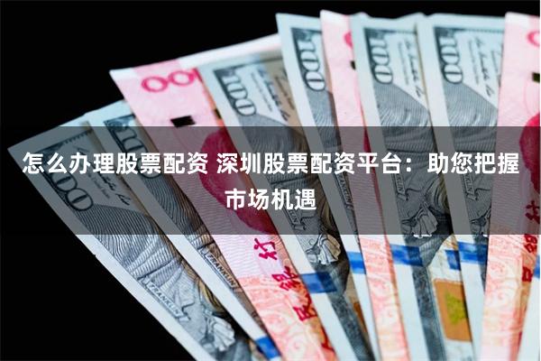 怎么办理股票配资 深圳股票配资平台：助您把握市场机遇