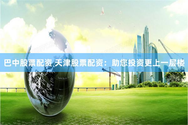 巴中股票配资 天津股票配资：助您投资更上一层楼