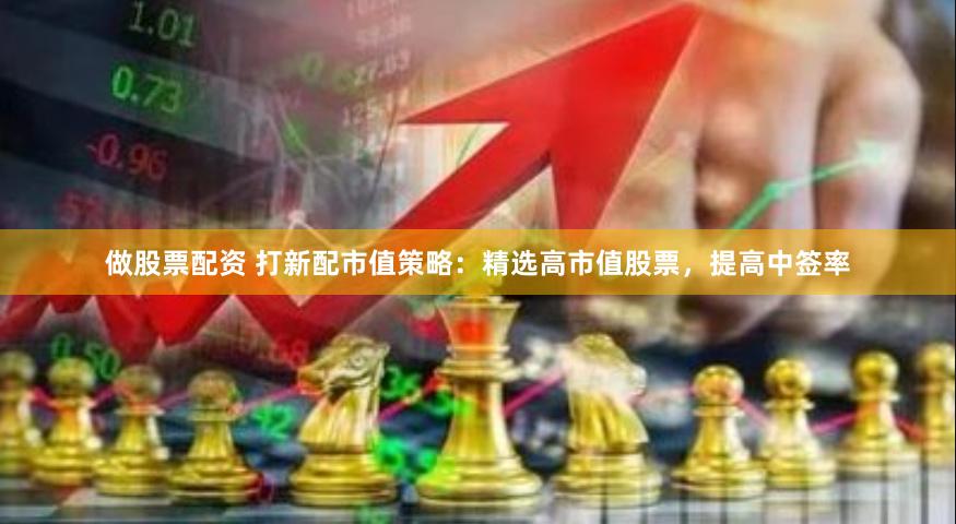 做股票配资 打新配市值策略：精选高市值股票，提高中签率