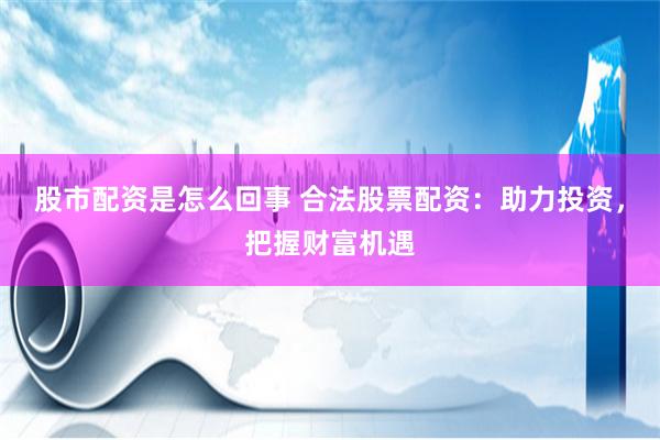 股市配资是怎么回事 合法股票配资：助力投资，把握财富机遇