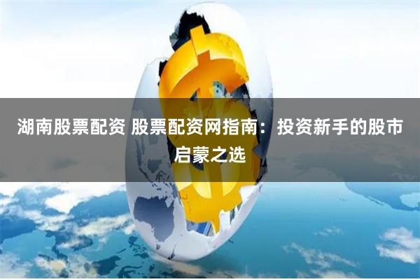 湖南股票配资 股票配资网指南：投资新手的股市启蒙之选