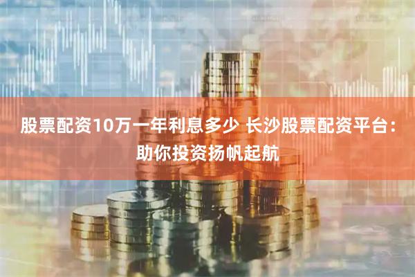 股票配资10万一年利息多少 长沙股票配资平台：助你投资扬帆起航