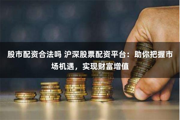 股市配资合法吗 沪深股票配资平台：助你把握市场机遇，实现财富增值