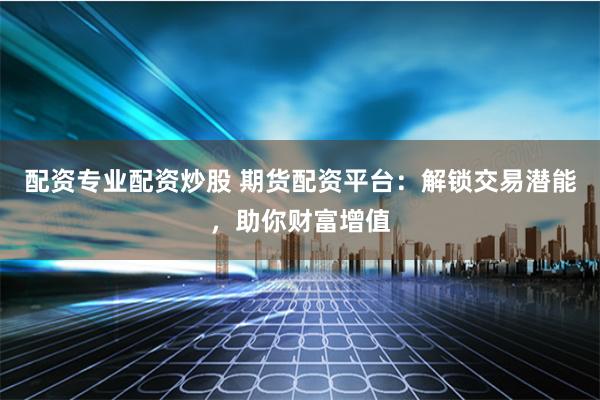 配资专业配资炒股 期货配资平台：解锁交易潜能，助你财富增值