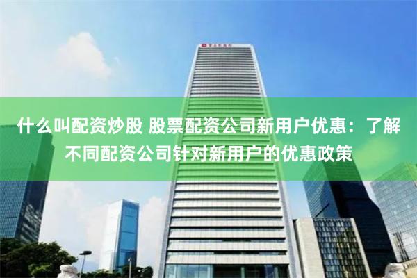 什么叫配资炒股 股票配资公司新用户优惠：了解不同配资公司针对新用户的优惠政策