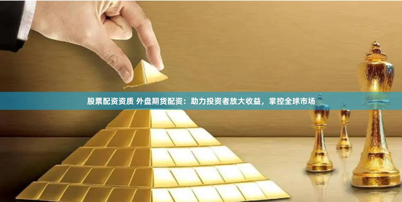 股票配资资质 外盘期货配资：助力投资者放大收益，掌控全球市场