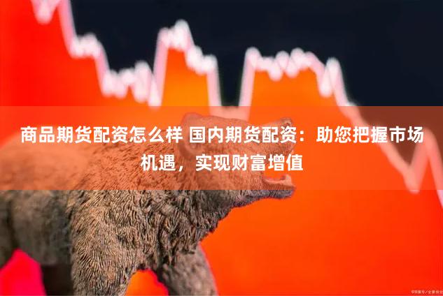 商品期货配资怎么样 国内期货配资：助您把握市场机遇，实现财富增值