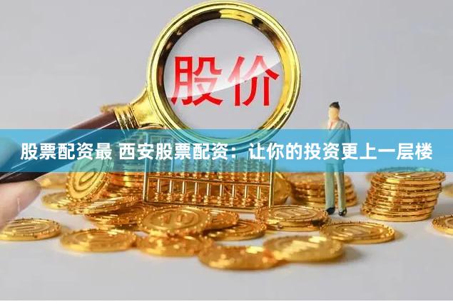 股票配资最 西安股票配资：让你的投资更上一层楼